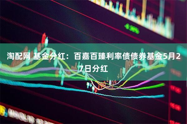 淘配网 基金分红：百嘉百臻利率债债券基金5月27日分红