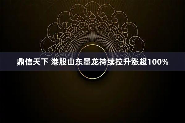 鼎信天下 港股山东墨龙持续拉升涨超100%