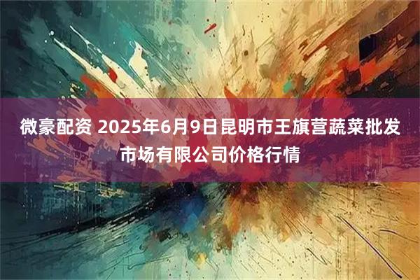 微豪配资 2025年6月9日昆明市王旗营蔬菜批发市场有限公司价格行情
