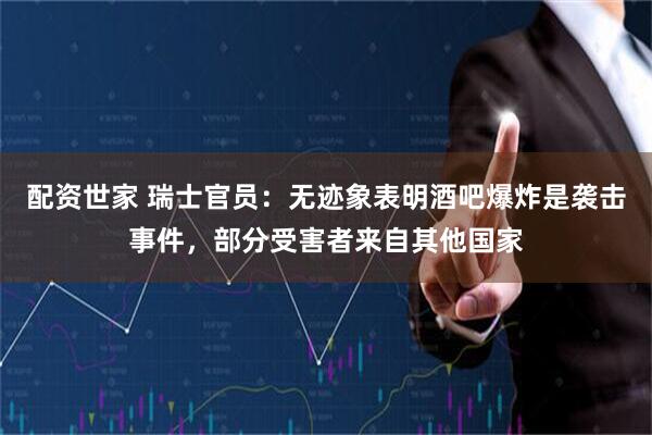 配资世家 瑞士官员：无迹象表明酒吧爆炸是袭击事件，部分受害者来自其他国家