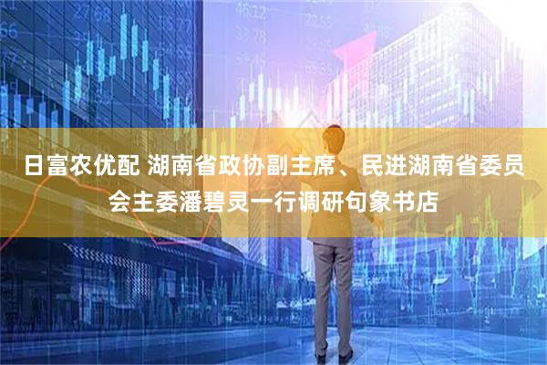 日富农优配 湖南省政协副主席、民进湖南省委员会主委潘碧灵一行调研句象书店