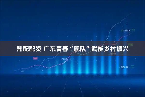 鼎配配资 广东青春“舰队”赋能乡村振兴