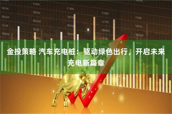 金投策略 汽车充电桩：驱动绿色出行，开启未来充电新篇章