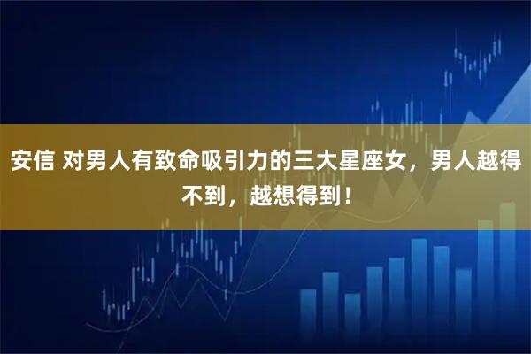 安信 对男人有致命吸引力的三大星座女，男人越得不到，越想得到！