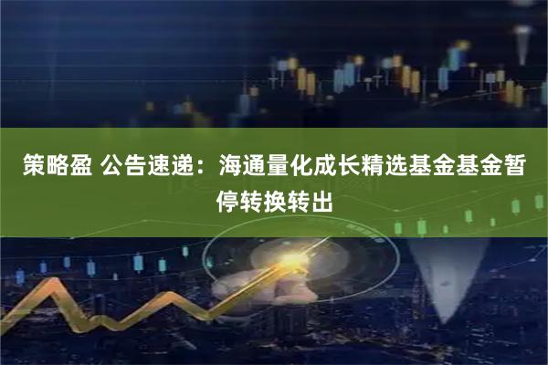 策略盈 公告速递：海通量化成长精选基金基金暂停转换转出