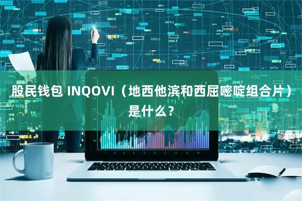 股民钱包 INQOVI（地西他滨和西屈嘧啶组合片）是什么？