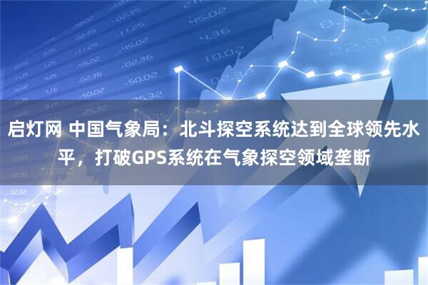 启灯网 中国气象局：北斗探空系统达到全球领先水平，打破GPS系统在气象探空领域垄断