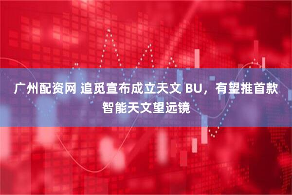 广州配资网 追觅宣布成立天文 BU，有望推首款智能天文望远镜