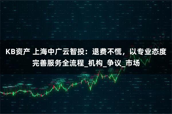 KB资产 上海中广云智投：退费不慌，以专业态度完善服务全流程_机构_争议_市场